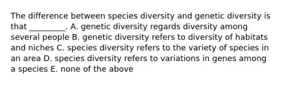 The difference between species diversity and genetic diversity is that _________. A. genetic diversity regards diversity among several people B. genetic diversity refers to diversity of habitats and niches C. species diversity refers to the variety of species in an area D. species diversity refers to variations in genes among a species E. none of the above