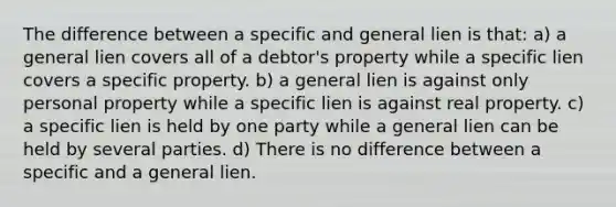 The difference between a specific and general lien is that: a) a general lien covers all of a debtor's property while a specific lien covers a specific property. b) a general lien is against only personal property while a specific lien is against real property. c) a specific lien is held by one party while a general lien can be held by several parties. d) There is no difference between a specific and a general lien.