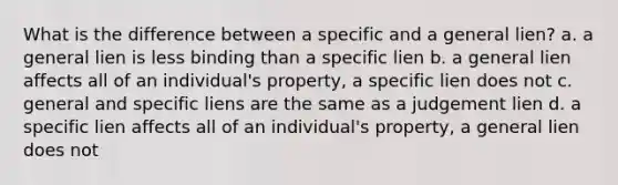 What is the difference between a specific and a general lien? a. a general lien is less binding than a specific lien b. a general lien affects all of an individual's property, a specific lien does not c. general and specific liens are the same as a judgement lien d. a specific lien affects all of an individual's property, a general lien does not