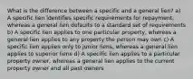 What is the difference between a specific and a general lien? a) A specific lien identifies specific requirements for repayment, whereas a general lien defaults to a standard set of requirements b) A specific lien applies to one particular property, whereas a general lien applies to any property the person may own c) A specific lien applies only to junior liens, whereas a general lien applies to superior liens d) A specific lien applies to a particular property owner, whereas a general lien applies to the current property owner and all past owners