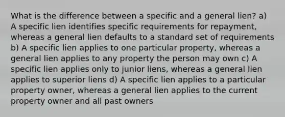 What is the difference between a specific and a general lien? a) A specific lien identifies specific requirements for repayment, whereas a general lien defaults to a standard set of requirements b) A specific lien applies to one particular property, whereas a general lien applies to any property the person may own c) A specific lien applies only to junior liens, whereas a general lien applies to superior liens d) A specific lien applies to a particular property owner, whereas a general lien applies to the current property owner and all past owners