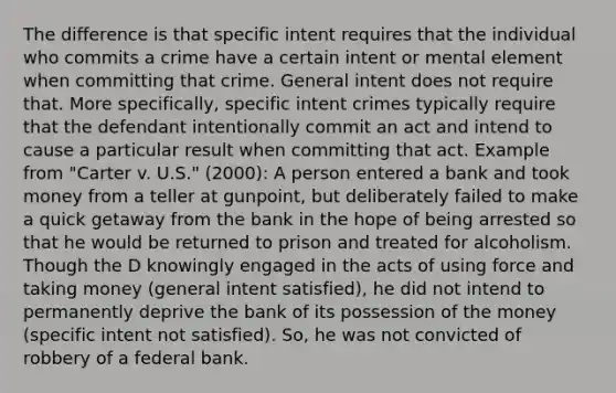 The difference is that specific intent requires that the individual who commits a crime have a certain intent or mental element when committing that crime. General intent does not require that. More specifically, specific intent crimes typically require that the defendant intentionally commit an act and intend to cause a particular result when committing that act. Example from "Carter v. U.S." (2000): A person entered a bank and took money from a teller at gunpoint, but deliberately failed to make a quick getaway from the bank in the hope of being arrested so that he would be returned to prison and treated for alcoholism. Though the D knowingly engaged in the acts of using force and taking money (general intent satisfied), he did not intend to permanently deprive the bank of its possession of the money (specific intent not satisfied). So, he was not convicted of robbery of a federal bank.