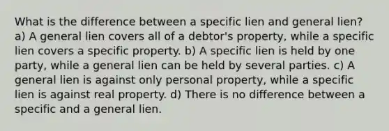 What is the difference between a specific lien and general lien? a) A general lien covers all of a debtor's property, while a specific lien covers a specific property. b) A specific lien is held by one party, while a general lien can be held by several parties. c) A general lien is against only personal property, while a specific lien is against real property. d) There is no difference between a specific and a general lien.