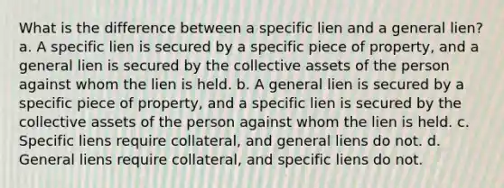 What is the difference between a specific lien and a general lien? a. A specific lien is secured by a specific piece of property, and a general lien is secured by the collective assets of the person against whom the lien is held. b. A general lien is secured by a specific piece of property, and a specific lien is secured by the collective assets of the person against whom the lien is held. c. Specific liens require collateral, and general liens do not. d. General liens require collateral, and specific liens do not.