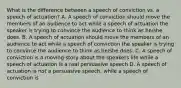 What is the difference between a speech of conviction vs. a speech of actuation? A. A speech of conviction should move the members of an audience to act while a speech of actuation the speaker is trying to convince the audience to think as he/she does. B. A speech of actuation should move the members of an audience to act while a speech of conviction the speaker is trying to convince the audience to think as he/she does. C. A speech of conviction is a moving story about the speakers life while a speech of actuation is a real persuasive speech D. A speech of actuation is not a persuasive speech, while a speech of conviction is