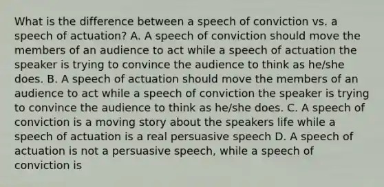 What is the difference between a speech of conviction vs. a speech of actuation? A. A speech of conviction should move the members of an audience to act while a speech of actuation the speaker is trying to convince the audience to think as he/she does. B. A speech of actuation should move the members of an audience to act while a speech of conviction the speaker is trying to convince the audience to think as he/she does. C. A speech of conviction is a moving story about the speakers life while a speech of actuation is a real persuasive speech D. A speech of actuation is not a persuasive speech, while a speech of conviction is