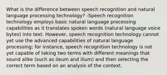 What is the difference between speech recognition and natural language processing technology? -Speech recognition technology employs basic natural language processing capabilities as it translates spoken words (natural language voice bytes) into text. However, speech recognition technology cannot yet use the advanced capabilities of natural language processing; for instance, speech recognition technology is not yet capable of taking two terms with different meanings that sound alike (such as ileum and ilium) and then selecting the correct term based on an analysis of the context.