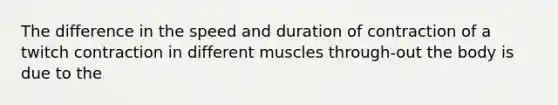 The difference in the speed and duration of contraction of a twitch contraction in different muscles through-out the body is due to the