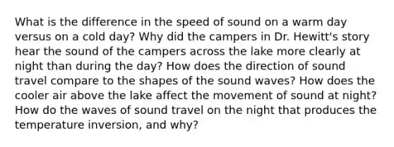 What is the difference in the speed of sound on a warm day versus on a cold day? Why did the campers in Dr. Hewitt's story hear the sound of the campers across the lake more clearly at night than during the day? How does the direction of sound travel compare to the shapes of the sound waves? How does the cooler air above the lake affect the movement of sound at night? How do the waves of sound travel on the night that produces the temperature inversion, and why?