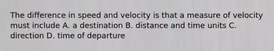 The difference in speed and velocity is that a measure of velocity must include A. a destination B. distance and time units C. direction D. time of departure