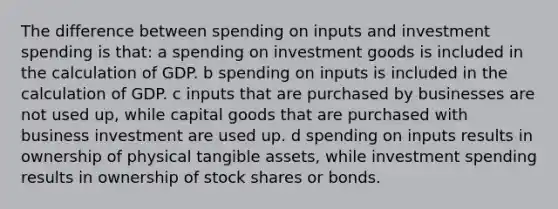 The difference between spending on inputs and investment spending is that: a spending on investment goods is included in the calculation of GDP. b spending on inputs is included in the calculation of GDP. c inputs that are purchased by businesses are not used up, while capital goods that are purchased with business investment are used up. d spending on inputs results in ownership of physical tangible assets, while investment spending results in ownership of stock shares or bonds.