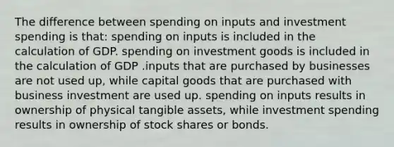 The difference between spending on inputs and investment spending is that: spending on inputs is included in the calculation of GDP. spending on investment goods is included in the calculation of GDP .inputs that are purchased by businesses are not used up, while capital goods that are purchased with business investment are used up. spending on inputs results in ownership of physical tangible assets, while investment spending results in ownership of stock shares or bonds.