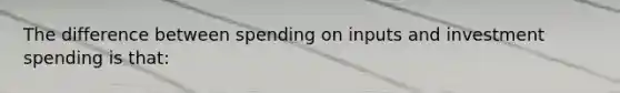 The difference between spending on inputs and investment spending is that: