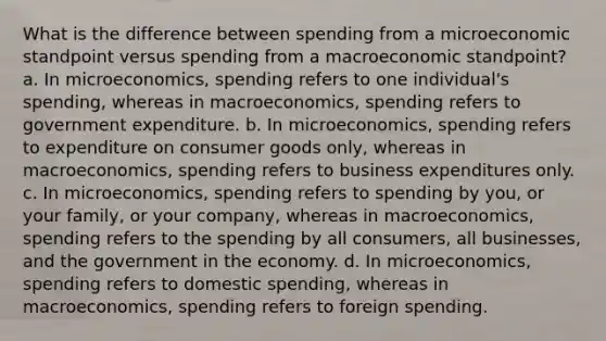 What is the difference between spending from a microeconomic standpoint versus spending from a macroeconomic standpoint? a. In microeconomics, spending refers to one individual's spending, whereas in macroeconomics, spending refers to government expenditure. b. In microeconomics, spending refers to expenditure on consumer goods only, whereas in macroeconomics, spending refers to business expenditures only. c. In microeconomics, spending refers to spending by you, or your family, or your company, whereas in macroeconomics, spending refers to the spending by all consumers, all businesses, and the government in the economy. d. In microeconomics, spending refers to domestic spending, whereas in macroeconomics, spending refers to foreign spending.