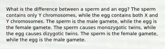 What is the difference between a sperm and an egg? The sperm contains only Y chromosomes, while the egg contains both X and Y chromosomes. The sperm is the male gamete, while the egg is the female gamete. The sperm causes monozygotic twins, while the egg causes dizygotic twins. The sperm is the female gamete, while the egg is the male gamete.