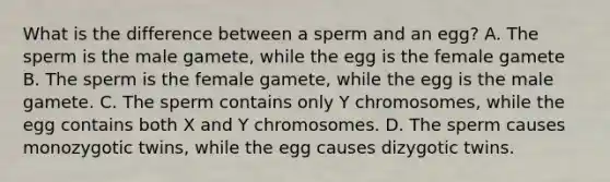 What is the difference between a sperm and an egg? A. The sperm is the male gamete, while the egg is the female gamete B. The sperm is the female gamete, while the egg is the male gamete. C. The sperm contains only Y chromosomes, while the egg contains both X and Y chromosomes. D. The sperm causes monozygotic twins, while the egg causes dizygotic twins.