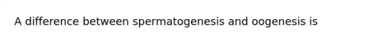 A difference between spermatogenesis and oogenesis is