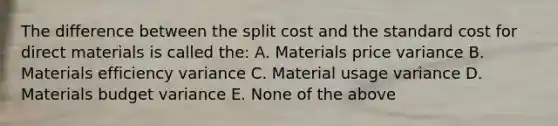 The difference between the split cost and the standard cost for direct materials is called the: A. Materials price variance B. Materials efficiency variance C. Material usage variance D. Materials budget variance E. None of the above