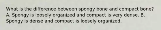 What is the difference between spongy bone and compact bone? A. Spongy is loosely organized and compact is very dense. B. Spongy is dense and compact is loosely organized.