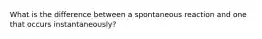 What is the difference between a spontaneous reaction and one that occurs instantaneously?