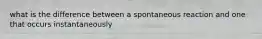 what is the difference between a spontaneous reaction and one that occurs instantaneously