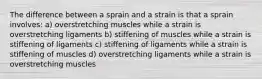 The difference between a sprain and a strain is that a sprain involves: a) overstretching muscles while a strain is overstretching ligaments b) stiffening of muscles while a strain is stiffening of ligaments c) stiffening of ligaments while a strain is stiffening of muscles d) overstretching ligaments while a strain is overstretching muscles