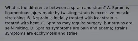 What is the difference between a sprain and strain? A. Sprain is ligamentous injury made by twisting; strain is excessive muscle stretching. B. A sprain is initially treated with ice; strain is treated with heat. C. Sprains may require surgery, but strains are self-limiting. D. Sprains symptoms are pain and edema; strains symptoms are ecchymosis and striae