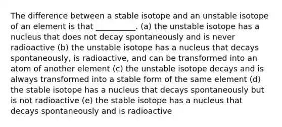 The difference between a stable isotope and an unstable isotope of an element is that __________. (a) the unstable isotope has a nucleus that does not decay spontaneously and is never radioactive (b) the unstable isotope has a nucleus that decays spontaneously, is radioactive, and can be transformed into an atom of another element (c) the unstable isotope decays and is always transformed into a stable form of the same element (d) the stable isotope has a nucleus that decays spontaneously but is not radioactive (e) the stable isotope has a nucleus that decays spontaneously and is radioactive