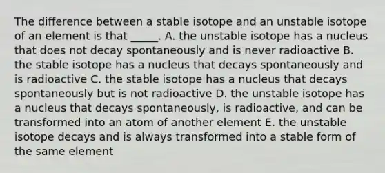 The difference between a stable isotope and an unstable isotope of an element is that _____. A. the unstable isotope has a nucleus that does not decay spontaneously and is never radioactive B. the stable isotope has a nucleus that decays spontaneously and is radioactive C. the stable isotope has a nucleus that decays spontaneously but is not radioactive D. the unstable isotope has a nucleus that decays spontaneously, is radioactive, and can be transformed into an atom of another element E. the unstable isotope decays and is always transformed into a stable form of the same element