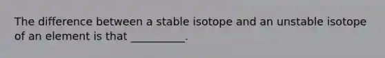 The difference between a stable isotope and an unstable isotope of an element is that __________.