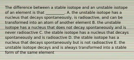 The difference between a stable isotope and an unstable isotope of an element is that __________. A. the unstable isotope has a nucleus that decays spontaneously, is radioactive, and can be transformed into an atom of another element B. the unstable isotope has a nucleus that does not decay spontaneously and is never radioactive C. the stable isotope has a nucleus that decays spontaneously and is radioactive D. the stable isotope has a nucleus that decays spontaneously but is not radioactive E. the unstable isotope decays and is always transformed into a stable form of the same element