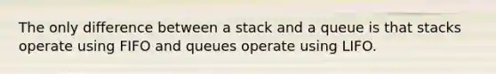 The only difference between a stack and a queue is that stacks operate using FIFO and queues operate using LIFO.