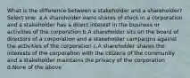 What is the difference between a stakeholder and a shareholder? Select one: a.A shareholder owns shares of stock in a corporation and a stakeholder has a direct interest in the business or activities of the corporation b.A shareholder sits on the board of directors of a corporation and a stakeholder campaigns against the activities of the corporation c.A shareholder shares the interests of the corporation with the citizens of the community and a stakeholder maintains the privacy of the corporation d.None of the above