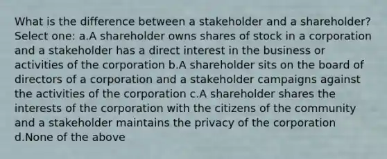 What is the difference between a stakeholder and a shareholder? Select one: a.A shareholder owns shares of stock in a corporation and a stakeholder has a direct interest in the business or activities of the corporation b.A shareholder sits on the board of directors of a corporation and a stakeholder campaigns against the activities of the corporation c.A shareholder shares the interests of the corporation with the citizens of the community and a stakeholder maintains the privacy of the corporation d.None of the above