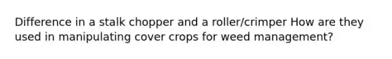 Difference in a stalk chopper and a roller/crimper How are they used in manipulating cover crops for weed management?