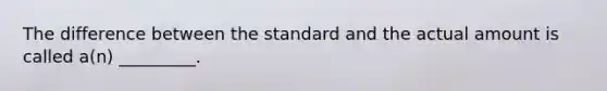 The difference between the standard and the actual amount is called a(n) _________.