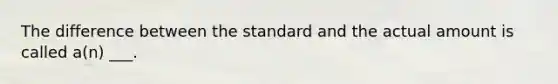 The difference between the standard and the actual amount is called a(n) ___.