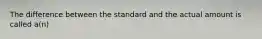 The difference between the standard and the actual amount is called a(n)