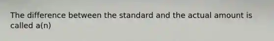 The difference between the standard and the actual amount is called a(n)