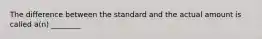 The difference between the standard and the actual amount is called a(n) ________