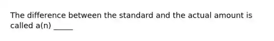 The difference between the standard and the actual amount is called a(n) _____