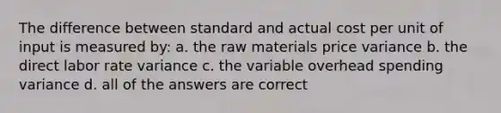 The difference between standard and actual cost per unit of input is measured by: a. the raw materials price variance b. the direct labor rate variance c. the variable overhead spending variance d. all of the answers are correct