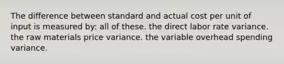 The difference between standard and actual cost per unit of input is measured by: all of these. the direct labor rate variance. the raw materials price variance. the variable overhead spending variance.