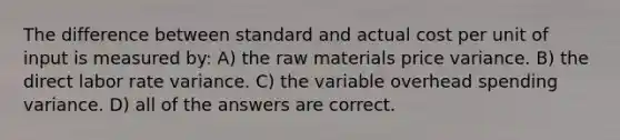 The difference between standard and actual cost per unit of input is measured by: A) the raw materials price variance. B) the direct labor rate variance. C) the variable overhead spending variance. D) all of the answers are correct.