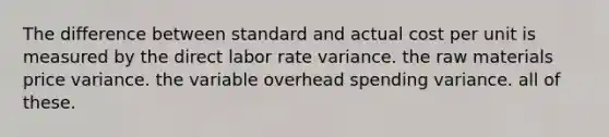 The difference between standard and actual cost per unit is measured by the direct labor rate variance. the raw materials price variance. the variable overhead spending variance. all of these.