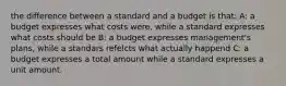 the difference between a standard and a budget is that: A: a budget expresses what costs were, while a standard expresses what costs should be B: a budget expresses management's plans, while a standars refelcts what actually happend C: a budget expresses a total amount while a standard expresses a unit amount.