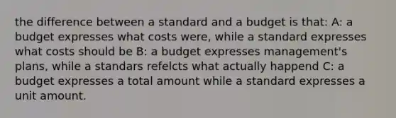 the difference between a standard and a budget is that: A: a budget expresses what costs were, while a standard expresses what costs should be B: a budget expresses management's plans, while a standars refelcts what actually happend C: a budget expresses a total amount while a standard expresses a unit amount.