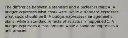 The difference between a standard and a budget is that: A. A budget expresses what costs were, while a standard expresses what costs should be B. A budget expresses management's plans, while a standard reflects what actually happened C. A budget expresses a total amount while a standard expresses a unit amount