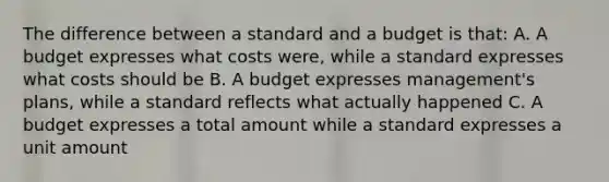 The difference between a standard and a budget is that: A. A budget expresses what costs were, while a standard expresses what costs should be B. A budget expresses management's plans, while a standard reflects what actually happened C. A budget expresses a total amount while a standard expresses a unit amount