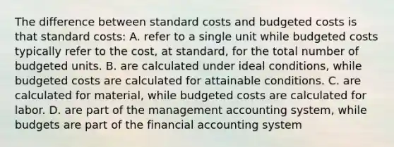 The difference between standard costs and budgeted costs is that standard costs: A. refer to a single unit while budgeted costs typically refer to the cost, at standard, for the total number of budgeted units. B. are calculated under ideal conditions, while budgeted costs are calculated for attainable conditions. C. are calculated for material, while budgeted costs are calculated for labor. D. are part of the management accounting system, while budgets are part of the financial accounting system